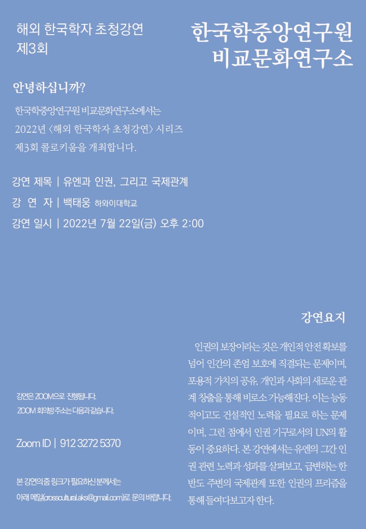 해외 한국학자 초청강연 제3회 한국학 중앙연구원 비교문화연구소 안녕하십니까? 한국학중앙연구원 비교문화연구소에서는 2022년<해외 한국학자 초청강연> 시리즈 제3회 콜로키움을 개최합니다. 강연제목| 유엔과 인권, 그리고 국제관계 강연자|백태웅 하와이대학교 강연일시| 2022년 7월 22(금) 오후 2:00 강연은 ZOOM으로 진행됩니다. ZOOM 회의방 주소는 다음과 같습니다. Zoom ID | 912 3272 5370 본 강연의 줌 링크가 필요하신 분꼐서는 아래 메일(crosscultural.aks@gmail.com)로 문의 바랍니다. 강연요지 인권의 보장이라는 것은 개인적 안전확보를 넘어 인간의 존엄 보호에 직결되는 문제이며, 표용적 가치의 공유, 개인과 사회의 새로운 관계 창출을 통해 비로소 가능해진다. 이는 능동적이고도 건설적인 노력을 필요로 하는 문제이며, 그런 점에서 인권 기구로서의 UN의 활동이 중요하다. 본 강연에서는 유엔의 그간 인권 관련 노력과 성과를 살펴보고, 급변하는 한반도 주변의 국제관계 또한 인권의 프리즘을 통해 들여다 보고자 한다.
