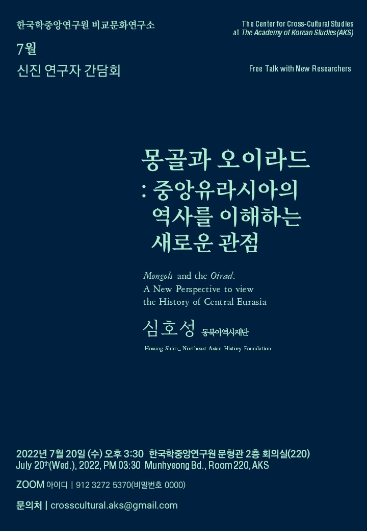 한국학중앙연구원 비교문화연구소 7월 신진 연구자 간담회 The Center for Cross-Cultura Studies at The Academy of korean Studies(AKS) Free Talk with New Researchers  몽골과 오이라드: 중앙유라시아의 역사를 이해하는 새로운 관점 Mongols and the Oirad: A New Perspective to view the History of Central Eurasia 심호성 동북아역사재단 Hosung Shim_Northeast Asian History Foundation 2022년 7월 20일(수) 오후 3:30 한국학중앙연구원 문형관 2층 회의실(220) July 20th(Wed.), 2022, PM 03:30 Munhyeong Bd., Room 220, AKS Zoom 아이디 912 3272 5370 (비밀번호 0000) 문의처 crosscultural.aks@gmail.com