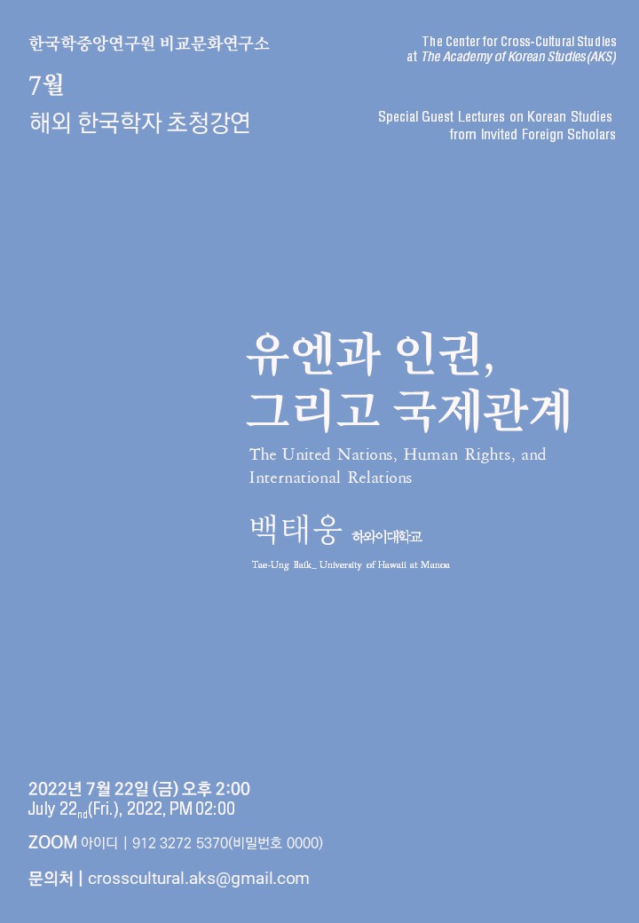 한국학중앙연구원 비교문화연구소 7월 해외 한국학자 초청 강연 The Center for Cross-Cultural Studies at the Academy of Korean Studies(AKS) Special Guest Lectures on Korean Studies from Invited Foreign Scholars  유엔과 인권, 그리고 국제관계 The United Nations, Human Rights, and International Relations 백태웅 하와이대학교 Tae-Ung Baik_University of Hawaii at Manoa 2022년 7월 22일(금) July 22nd(Fri.), 2022, PM 02:00 오후 2:00 Zoom 아이디| 912 3272 5370 문의처| crosscultural.aks@gmail.com