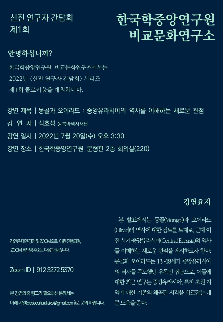 신진연구자 간담회 제1회 한국학중앙연구원 비교문화연구소 안녕하십니까 한국학중앙연구원 비교문화연구소에서는 2022년 신진 연구자 간담회 시리즈 제1회 콜로키움을 개최합니다. 강연 제목 몽골과 오이라드 중앙유라시아의 역사를 이해하는 새로운 관점 강연자 심호성 동북아역사재단 강연 일시 2022년 7월 20일 (수) 오후 3:30 강연장소 한국학중앙연구원 문형관 2층 회의실(220) 강연은 대면 강연 및 ZOOM 으로 이원 진행되며 ZOOM 회의방 주소는 다음과 같습니다. Zoom ID 912 3272 5370 본 강연의 줌 링크가 필요하신 분께서는 아래메일 crossculral.aks@hamuil.com  로 문의바랍니다. 강연요지 본 발표에서는 몽골(Mongol)과 오이라드(Oirad)의 역사에 대한 검토를 토대로 근대 이전 시기 중앙유라시아(Central Eurasia)의 역사를 이해하는 새로운 관점을 제시하고자 한다. 몽골과 오이라드는 13~18세기 중앙 유라시아의 역사를 주도했던 유목민 집단으로 이들에 대한 최근 연구는 중앙유라시아, 특히 초원 지역에 대한 기존의 왜곡된 시각을 바로잡는데 큰 도움을 준다.