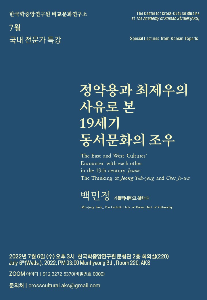 한국학중앙연구원 비교문화연구소 7월 국내 전문가 특강 The Center for Cross-Cultural Studies at The Academy of Korean Studies(AKS) Special Lectures from Korean Experts 정약용과 최제우의 사유로 본 19세기 동서문화의 조우 The East and West cultures' Encounter with each other in the 19th century Joseon: The Thinking of Jeong Yak-yong and Choi Je-wu 백민정 카톨릭대학교 철학과 Min-jung Baek_The Catholic Univ. of Korea, Dept of Philosophy 2022년 7월 6일(수) 오후 3시 한국학중앙연구원 문형관 2층 회의실(220) July 6th(Weds), 2022, PM 03:00 Munhyeing Bd., Room200,AKS ZOOM 아이디 912 3272 5370(비밀번호 0000) 문의처 crosscultural.aks@gmail.com