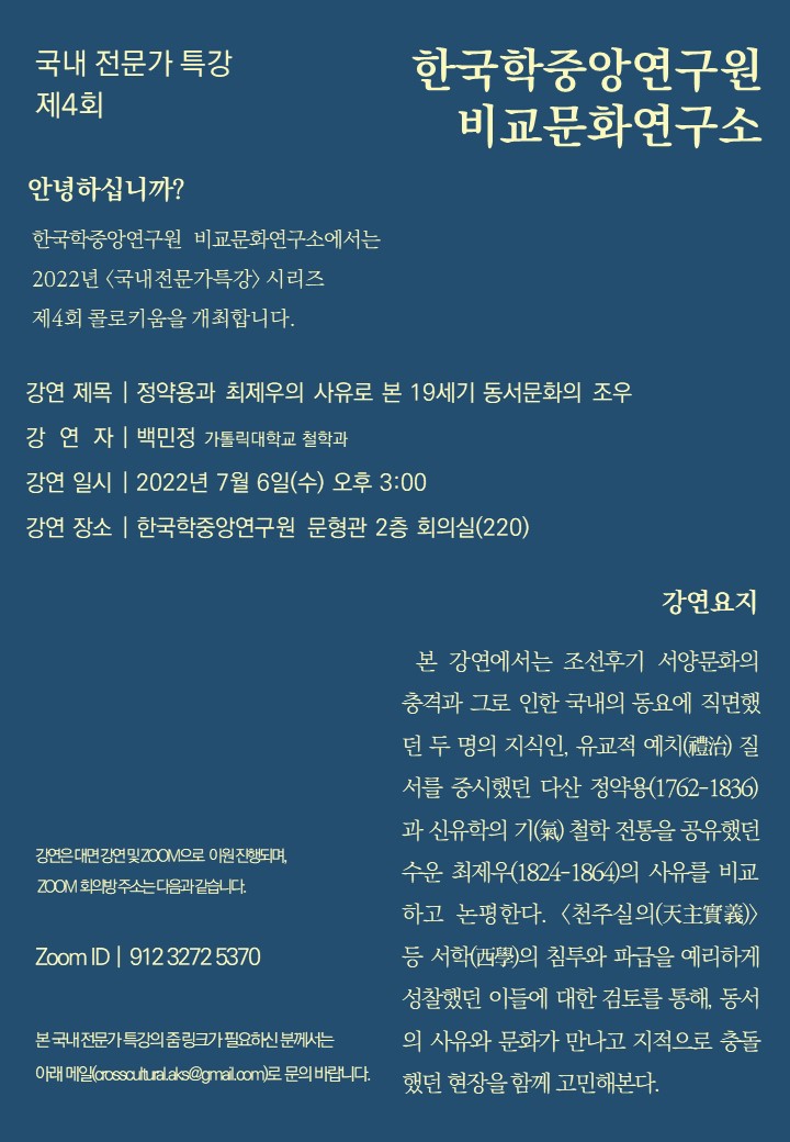 국내 전문가 특강 제4회 한국학중앙연구원 비교문화연구소 안녕하십니까? 한국학중앙연구원 비교문화연구소에서는 2022년 국내전문가 특강 시리즈 제4회 콜로키움을 개최합니다. 강연 제목 정약용과 최제우의 사유로 본 19세기 동서문화의 조우 강연자 백민정 카톨릭대학교 철학과 강연 일시 2022년 7월 6일(수) 오후 3시 강연장소 : 한국학중앙연구원 문형관 2층 회의실(220) 강연은 대면 강연 및 ZOOM으로 이원 진행되며 ZOOM 회의방 주소는 다음과 같습니다. Zoom ID | 912 3272 5370 본 국내 전문가 특강의 줌링크가 필요하신 분께서는 아래 메일(crosscultural.aks@gmail.com)로 문의바랍니다. 강연 요지 본 강연에서는 조선후기 서양문화의 충격과 그로 인한 국내의 동요에 젝면했던 두 명의 지식인, 유교적 예치(禮治) 질서를 중시했던 다산 정약용(1762~1836)과 신유학의 기(氣) 철학 전통을 공유했던 수운 최제우(1824~1864)의 사유를 비교하고 논평한다. <천주실의(天主實義)> 등 서학(西學) 의 침투와 파급을 예리하게 성찰했던 이들에 대한 검토를 통해, 동서의 사유와 문화가 만나고 지적으로 충돌했던 현장을 함께 고민해본다.