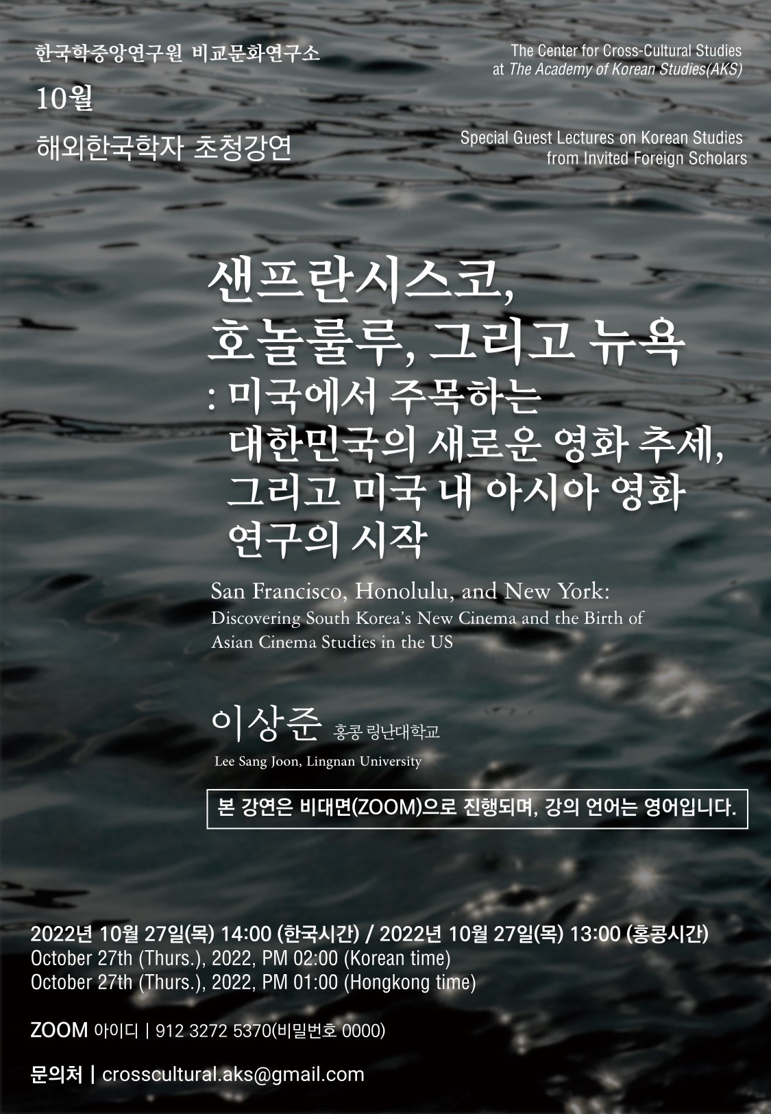 한국학중앙연구원 비교문화연구소 10월 해외한국학자 초청강연  The Center for Cross-Cultural Studies at The Academy of Korean Studies(AKS) Special Guest Lectures on Korean Studies from Invited Foreign Scholars 샌프란시스코, 호놀룰루, 그리고 뉴욕: 미국에서 주목하는 대한민국의 새로운 영화 추세, 그리고 미국 내 아시아 영화 연구의 시작 San Francisco, Honolulu, and New York: Discovering South Korea’s New Cinema and the Birth of Asian Cinema Studies in the US 이상준 홍콩 링난대학교 Lee Sang Joon, Lingnan University   본 강연은 비대면(ZOOM)으로 진행되며, 강의 언어는 영어입니다.  2022년 10월 27일(목) 14:00 (한국시간) / 2022년 10월 27일(목) 13:00 (홍콩시간)  October 27th (Thurs.), 2022, PM 02:00 (Korean time) October 27th (Thurs.), 2022, PM 01:00 (Hongkong time)   ZOOM아이디 | 912 3272 5370(비밀번호0000) 문의처 |crosscultural.aks@gmail.com