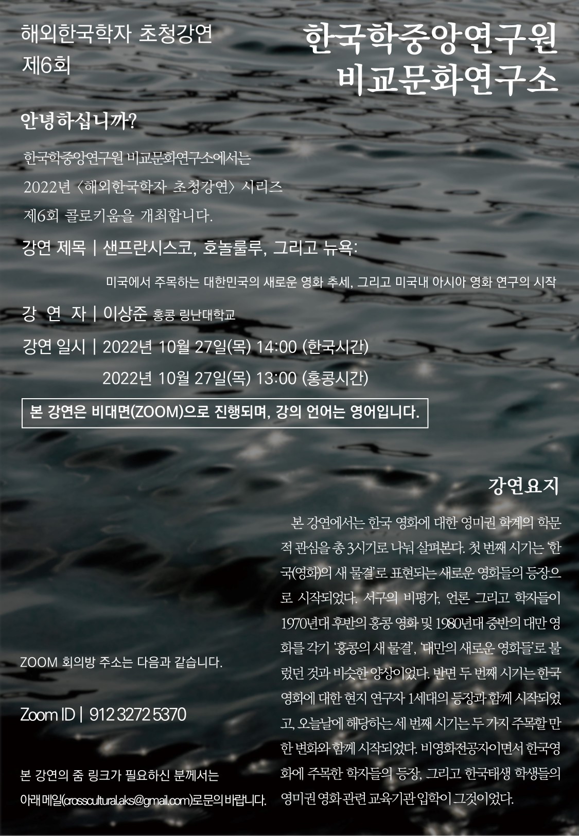 해외한국학자 초청강연 제6회 한국학중앙연구원 비교문화연구소 한국학중앙연구원 비교문화연구소에서는 2022년 <해외한국학자 초청강연> 시리즈 제6회 콜로키움을 개최합니다.  강연제목 | 샌프란시스코, 호놀룰루, 그리고 뉴욕: 미국에서 주목하는 대한민국의 새로운 영화 추세, 그리고 미국내 아시아 영화 연구의 시작 강연자 | 이상준 홍콩 링난대학교 강연일시 | 2022년 10월 27일(목) 14:00 (한국시간) 2022년 10월 27일(목) 13:00 (홍콩시간) 본 강연은 비대면(ZOOM)으로 진행되며, 강의 언어는 영어입니다. ZOOM 회의방주소는 다음과 같습니다. Zoom ID |  912 3272 5370 본 강연의 줌 링크가 필요하신 분께서는 아래 메일(crosscultural.aks@gmail.com)로 문의 바랍니다.   강연요지: 본 강연에서는 한국 영화에 대한 영미권 학계의 학문적 관심을 총 3시기로 나눠 살펴본다. 첫 번째 시기는 ‘한국(영화)의 새 물결’로표현되는 새로운 영화들의 등장으로 시작되었다. 서구의 비평가, 언론 그리고 학자들이 1970년대 후반의 홍콩 영화 및 1980년대 중반의 대만 영화를 각기 ‘홍콩의 새 물결’, ‘대만의 새로운 영화들’로불렀던 것과 비슷한 양상이었다. 반면 두 번째 시기는 한국영화에 대한 현지 연구자 1세대의 등장과 함께 시작되었고, 오늘날에 해당하는 세 번째 시기는 두 가지 주목할 만한 변화와 함께 시작되었다. 비영화전공자이면서 한국영화에 주목한 학자들의 등장, 그리고 한국태생 학생들의 영미권 영화 관련 교육기관 입학이 그것이었다.