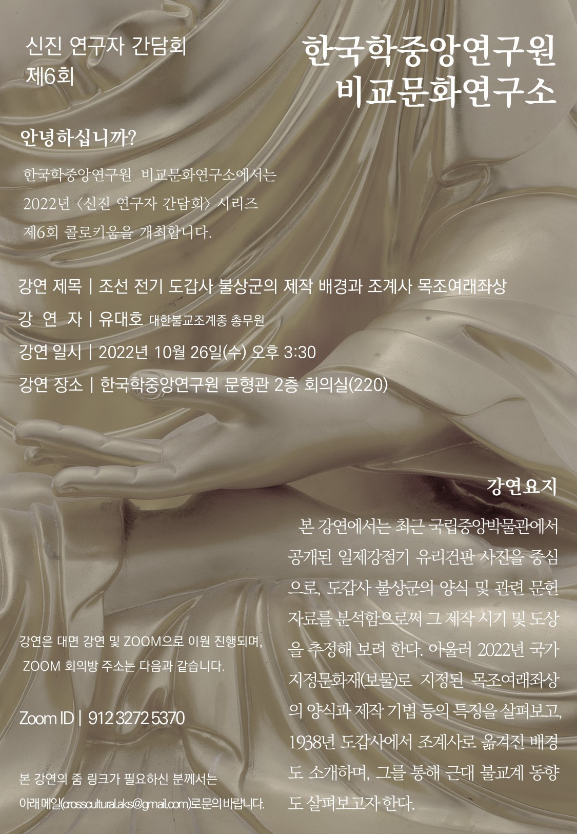 신진 연구자 간담회 6회 한국학중앙연구원 비교문화연구소 안녕하십니까? 한국학중앙연구원 비교문화연구소에서는 2022년 <신진 연구자 간담회> 시리즈 제6회 콜로키움을 개최합니다.  강연제목 | 조선 전기 도갑사불상군의 제작 배경과 조계사목조여래좌상 강연자 | 유대호 대한불교조계종 총무원 강연일시 | 2022년 10월 26일(수) 오후 3:30 강연장소 | 한국학중앙연구원 문형관 2층 회의실(220) 강연은 대면 강연 및 ZOOM으로 이원 진행되며, ZOOM 회의방주소는 다음과 같습니다. Zoom ID |  912 3272 5370 본 강연의 줌 링크가 필요하신 분께서는 아래 메일(crosscultural.aks@gmail.com)로 문의 바랍니다.  강연요지: 본 강연에서는 최근 국립중앙박물관에서 공개된 일제강점기 유리건판사진을 중심으로, 도갑사불상군의 양식 및 관련 문헌자료를 분석함으로써 그 제작 시기 및 도상을 추정해 보려 한다. 아울러 2022년 국가지정문화재(보물)로 지정된 목조여래좌상의 양식과 제작 기법 등의 특징을 살펴보고, 1938년 도갑사에서조계사로 옮겨진 배경도 소개하며, 그를 통해 근대 불교계 동향도 살펴보고자 한다.