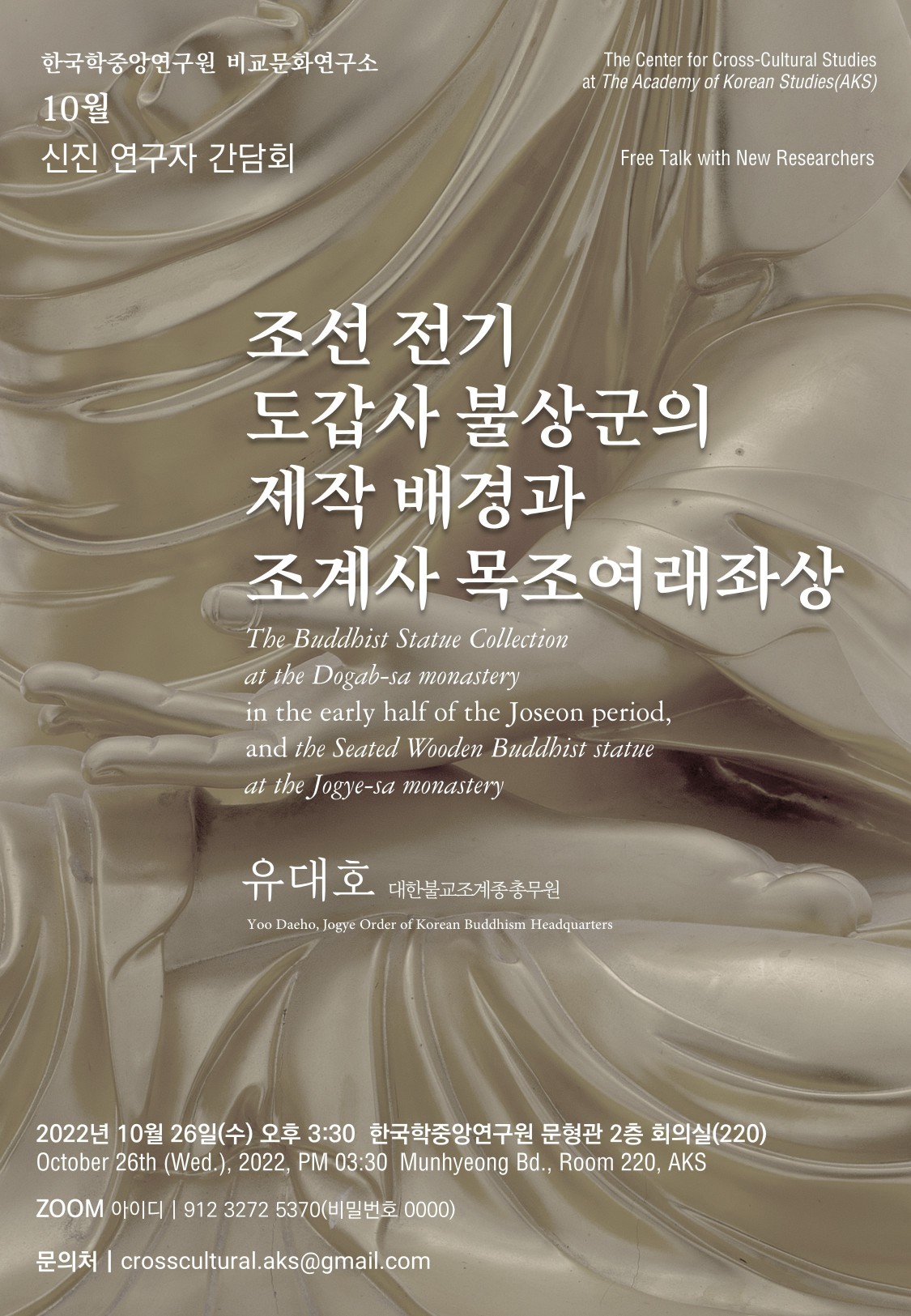 한국학중앙연구원 비교문화연구소 10월 신진 연구자 간담회  The Center for Cross-Cultural Studies at The Academy of Korean Studies(AKS) Free Talk with New Researchers 조선 전기 도갑사 불상군의 제작 배경과 조계사 목조여래좌상 The Buddhist Statue Collection at the Dogab-sa monastery in the early half of the Joseon period, and the Seated Wooden Buddhist statue at the Jogye-sa monastery  유대호 대한불교조계종 총무원 Yoo Daeho, Jogye Order of Korean Buddhism Headquarters   2022년 10월 26일(수) 오후 3:30  한국학중앙연구원 문형관 2층 회의실(220) October 26th (Wed.), 2022, PM 03:30  MunhyeongBd., Room 220, AKS   ZOOM아이디 | 912 3272 5370(비밀번호0000) 문의처 |crosscultural.aks@gmail.com