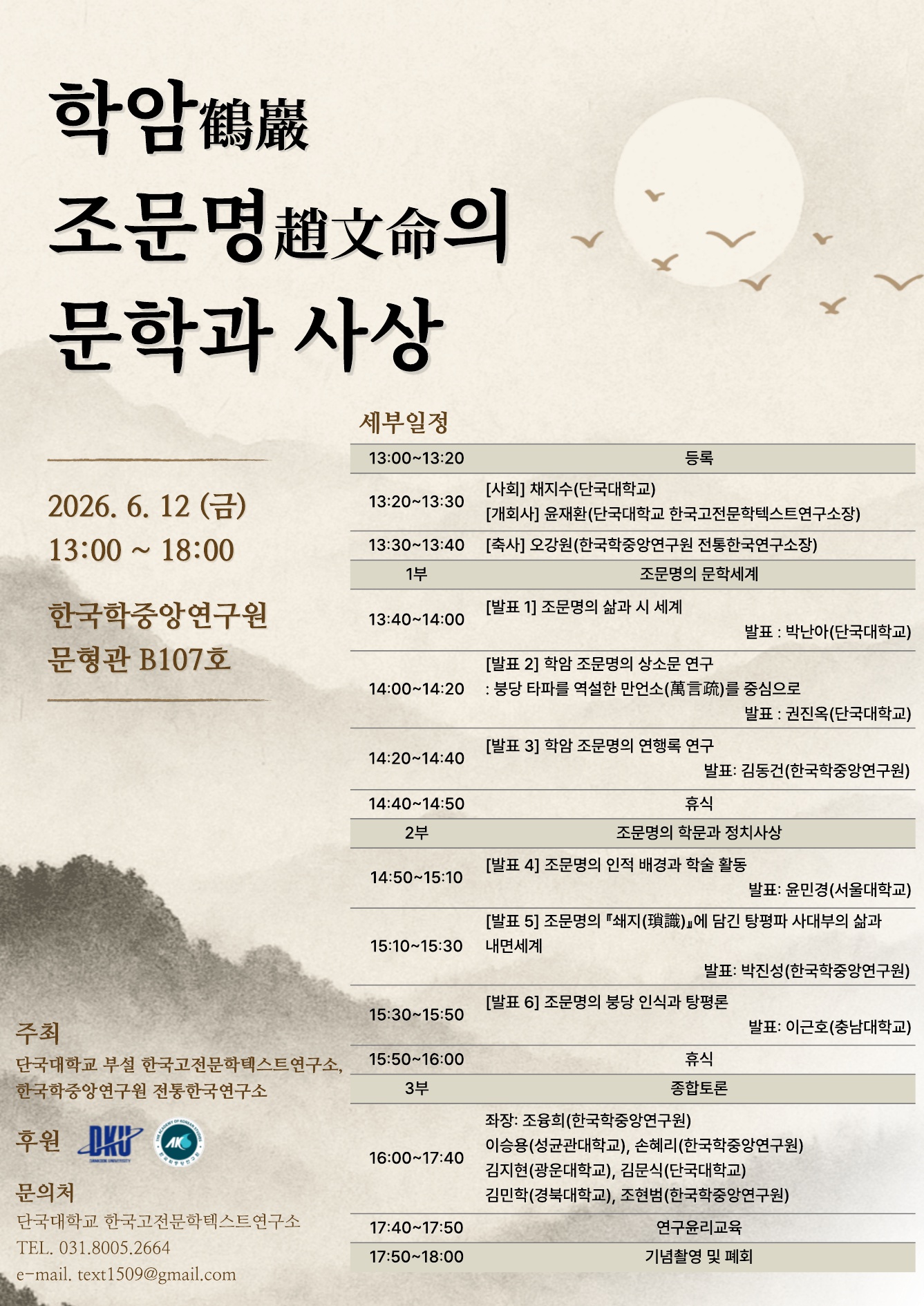 학암 조문명의 문학과 사상 / 2026. 6. 12.(금) 13:00~18:00 / 한국학중앙연구원 문형관 B107호 / 세부일정 / 13:00~13:20 등록 / 13:20~13:30 <사회> 채지수(단국대학교) <개회사> 윤재환(단국대학교 한국고전문학텍스트연구소장) / 13:30~13:40 <축사> 오강원(한국학중앙연구원 전통한국연구소장) / 1부 조문명의 문학세계 / 13:40~14:00 <발표 1> 조문명의 삶과 시 세계 (발표: 박난아(단국대학교)) / 14:00~14:20 <발표 2> 학암 조문명의 상소문 연구: 붕당 타파를 역설한 만언소를 중심으로 (발표: 권진옥(단국대학교)) / 14:20~14:40 <발표 3> 학암 조문명의 연행록 연구 (발표: 김동건(한국학중앙연구원)) / 14:40~14:50 휴식 / 2부 조문명의 학문과 정치사상 / 14:50~15:10 <발표 4> 조문명의 인적 배경과 학술 활동 (발표: 윤민경(서울대학교)) / 15:10~15:30 <발표 5> 조문명의 쇄지에 담긴 탕평파 사대부의 삶과 내면세계 (발표: 박진성(한국학중앙연구원)) / 15:30~15:50 <발표 6> 조문명의 붕당 인식과 탕평론 (발표 이근호(충남대학교)) / 15:50~16:00 휴식 / 3부 종합토론 / 16:00~17:40 좌장: 조융희(한국학중앙연구원), 토론 참여: 이승용(성균관대학교), 손혜리(한국학중앙연구원), 김지현(광운대학교), 김문식(단국대학교), 김민학(경북대학교), 조현범(한국학중앙연구원) / 17:40~17:50 연구윤리교육 / 17:50~18:00 기념촬영 및 폐회