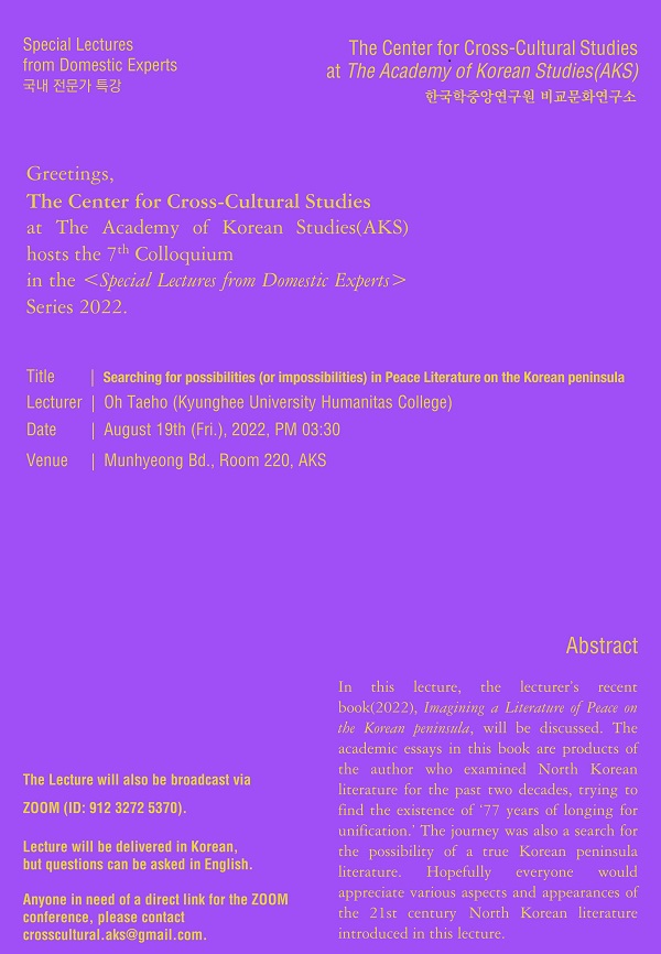 Special Lectures from Domestic Experts 국내 전문가 특강 The The Center for Cross-Cultural Studies at The Academy of Korean Studies(AKS) 한국학중앙연구원 비교문화연구소, Greetings, The Center for Cross-Cultural Studies at The Academy of Korean Studies(AKS) hosts the 7th Colloquim in the <Special Lectures from Domestic Experts> Series 2022. Title : Searching for possibilities (or Ompossibilities) in Peace Literature on the Korena Peninsula, Lecturer : Oh Taeho(Kyunghee University Humanitas College), Date : August 19th (Fri.), 2022, PM 03:30, Venue : Munhyeong Bd., Room 220, AKS. The Lecture will also be broadcast via ZOOM (ID : 912 3272 5370). Lecture will be delivered in Korean, but questions can be asked in English. Anyone in need of a direct link for the ZOOM conference, please contact, crosscultural.aks@gmail.com. Abstract : In this lecture, the elcturer's recent book(2022), imagining a Literature of Peace on the Korean peninsula, will be discussed. The academic essays in this book are products of the author who examined North Korean Literature for the past two decades, trying to find the existence of '77 years of longing for unification. 'The journey was also a search for the possibility of a true Korean peninsula literature. Hoperfully everyone would appreciate various aspects and appearances of the 21st century North Korean Lierature introduced in this lecture.