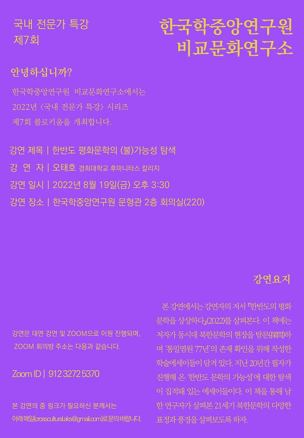 국내 전문가 특강 제7회 한국학중앙연구원 비교문화연구소, 안녕하십니까? 한국학중앙연구원 비교문화연구소에서는 2022년 <국내 전문가 특강> 시리즈 제7회 콜로키움을 개최합니다. 강연 제목 : 한반도 평화문학의 (불)가능성 탐색, 강연자 : 오태호(경희대학교 후마니타스 칼리지), 강연 일시 : 2022년 8월 19일(금) 오후 3:30, 강연 장소 : 한국학중앙연구원 문형관 2층 회의실(220), 강연은 대면 강연 및 ZOOM으로 이원 진행되며, ZOOM 회의방 주소는 다음과 같습니다. Zoom ID : 912 3272 5370, 본 강연의 줌 링크가 필요하신 분께서는 아래 메일(crosscultural.aks@gmail.com)로 문의 바랍니다. 강연요지 : 본 강연에서는 강연자의 저서 한반도의 평화문학을 상상하다(2022)를 살펴본다. 이 책에는 저자가 동시대 북한문학의 현장을 탐문(探聞)하며 '통일염원 77년'의 존재 확인을 위해 작성한 학술에세이들이 담겨 있다. 지난 20년간 필자가 진행해 온 '한반도 문학의 가능성'에 대한 탐색이 집적돼 있는 에세이들이다.  이 책을 통해 남한 연구자가 살펴본 21세기 북한문학의 다양한 표정과 풍경을 살펴보도록 하자.