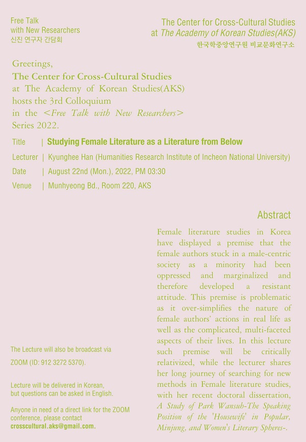 Free Talk with New Rearchers 신진 연구자 간담회, The Center for Cross-Cultural Studies at The Academy of Korean Studies(AKS) 한국학중앙연구원 비교문화연구소, Greetings the Center for Cross-Cultural Studies at the Acadmy of korean Studies(AKS) hosts the 3rd Colloquium in the <Free Talk with New Researchers> Series 2022. title : Studying Female literature as a Literature form Below, Lecturer : Kyunghee han(Hymanitis Research Institude of Incheon National University), Date : August 22nd (Mon.), 2022, PM 03:30, Venue : Munhuyung  Bd. Room 220. AKS, The Lecture will also be broadcast bia ZOOM (ID : 912 3272 5370), Lecture will be delivered in Korean, but questions can be asked in English. Anyone in need of a direct link for the ZOOM conference, please contact, crosscultural.aks@gmail.com. Abstract : Female literature studies in Korea have displayed a premise that the female authors stuck in a male-centric society as a minority had been oppressed and marginalized and therefore developed a resistant attitude. This premise is problematic as it over-simplifies the nature of female authors' actions in real life as well as the complicatied, mului-faceted aspects of their lives. In this lecture such premise will be critically relativized, while the lecturer shares her long journey of searching for new methods in female literature studies, with her recent doctoral dissertation, A Study of Park Wansub-The Speaking Position of the 'Housewife' in Popular, Minjung, and Women's Literary Spheres-.