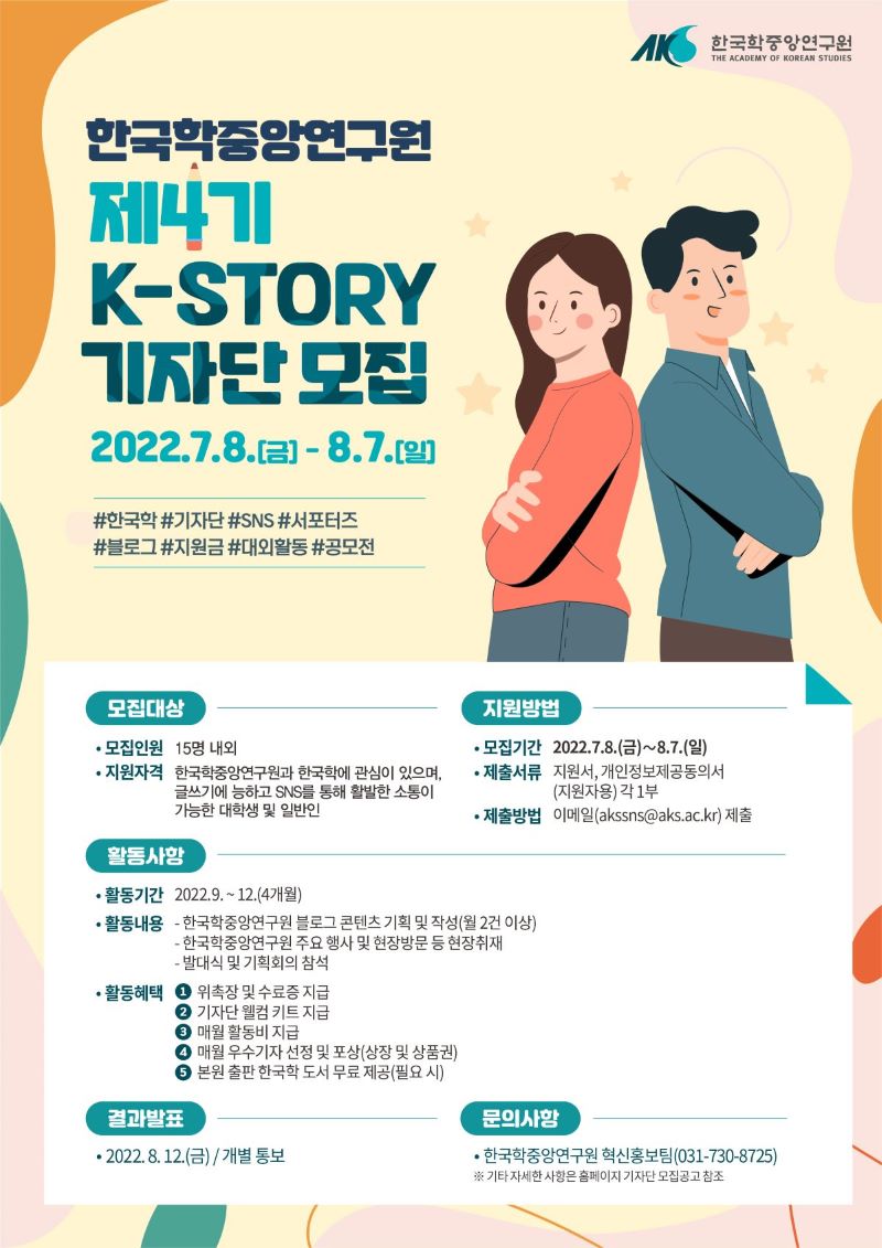 한국학중앙연구언 제4기 K-STORY 기자단 모집 2022. 7. 8(금)~8.7(일) #한국학 #기자단 #SNS #서포터즈 #블로그 #지원금  #대외활동 #공모전 모집대상 모집인원 15명 내외 지원자격 한국학중앙연구원과 한국학에 관심이 있으며 글쓰기에 능하고 SNS를 통해 활발한 소통이 가능한 대학생 및 일반인 지원방법 모집기간 20220 7. 8~8.7 제출서류 지원서 개인정보제공동의서(지원자용) 각 1부 제출방법 이메일 제출 활동사항 활동기간 2022. 9. 12. (4개월) 활동내용 - 한국학중앙연구원 블로그 콘텐츠 기획 및 작성(월 2건 이상) 한국학중앙연구원 주요 행사 및 현장방문 등 현장 취재 발대식 및 기획회의 참석 활동혜택 위촉장 및 수료증 지급 기자단 웰컴키트 지급 매월 활동비 지급 매월 우수기자 선정 및 포상(상장 및 상품권) 본원 출판 한국학 도서 무료 제공(필요시) 결과발표 2022. 8. 12(금) 개별 통보 문의사항 한국학중앙연구원 혁신홍보팀 031-730-8725 기타 자세한 사항은 홈페이지 기자단 모집공고 참조