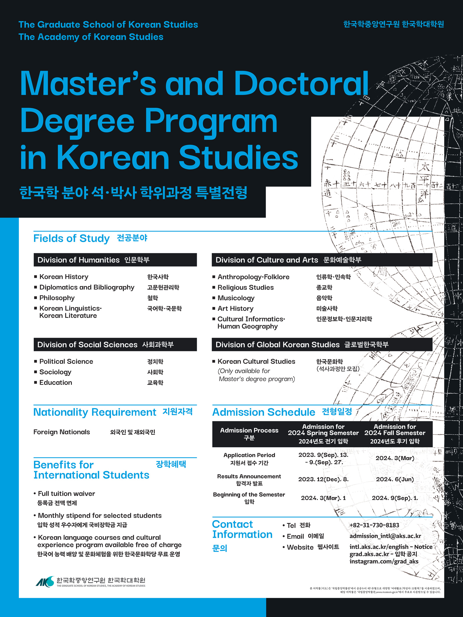 The Graduate School of Korean Studies The Academy of Korean Studies 한국학중앙연구원 한국학대학원 Master's and Doctoral Degree Program in Korean Studies 한국학 분야 석• 박사 학위과정 특별전형 Fields of Study 전공분야  Division of Humanities 인문학부 • Korean History • Diplomatics and Bibliography • Philosophy • Korean Linguistics• Korean Literature한국사학 고문헌관리학 철학 국어학•국문학 Division of Social Sciences 사회과학부• Political Science  • Sociology • Education정치학 사회학 교육학Division of Culture and Arts 문화예술학부• Anthropology-Folklore • Religious Studies • Musicology • Art History • Cultural Informatics Human Geography 종교학  음악학   미술사학  인문정보학•인문지리학Division of Global Korean Studies 글로벌한국학부• Korean Cultural Studies (Only available for Master's degree program)한국문화학 (석사과정만 모집) Nationality Requirement Foreign Nationals외국인 및 재외국민Benefits for International Students장학혜택• Full tuition waiver 등록금 전액 면제 • Monthly stipend for selected students 입학 성적 우수자에게 국비장학금 지급 • Korean language courses and cultural experience program available free of charge한국어 능력 배양 및 문화체험을 위한 한국문화학당 무료 운영 Admission Schedule 전형일정Admission for Admission Process 2024 Spring Semester 2024 Fall Semester 구분 2024년도 전기 입학 2024년도 후기 입학 Application Period  지원서 접수 기간Results Announcement 합격자 발표 Beginning of the Semester 입학2023. 9(Sep). 13. ~ 9.(Sep). 27.2023. 12(Dec). 8.2024. 3(Mar). 12024. 3(Mar)2024. 6(Jun)2024.  . 9(Sep). 1.Contact Information 문의• Tel 전화 • Email 이메일 • Website 웹사이트+82-31-730-8183 admission_inti@aks.ac.kr intl.aks.ac.kr/english - Notice grad.aks.ac.kr- 입학 공지 instagram.com/grad_aks 