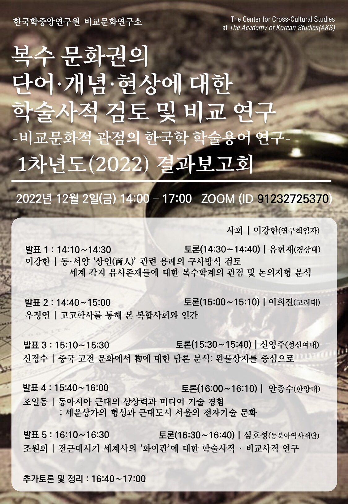복수 문화권의 단어·개념·현상에 대한 학술사적 검토 및 비교 연구 -비교문화적 관점의 한국학 학술용어 연구- 1차년도(2022) 결과보고회  2022년 12월 2일(금) 14:00-17:00  ZOOM 회의 (https://zoom.us/j/91232725370?pwd=NzhkVWZmZW5YSWpoL2lKcjVTWDY4dz09)  ○ 진행 (사회자: 이강한, 연구책임자)    14:10∼14:30 발표1: <동·서양‘상인(商人)’관련 용례의 구사방식 검토–세계 각지 유사존재들에 대한 복수학계의 관점 및 논의지형 탐구> 1차년도 연구결과 (이강한)    14:30∼14:40 토론1: 발표1에 대한 토론 (유현재, 경상대)     14:40∼15:00 발표2: <“복합사회(complex society)” 개념에 대한 학술사적 비교검토> 1차년도 연구결과 (우정연)    15:00∼15:10 토론2: 발표2에 대한 토론 (이희진, 고려대)     15:10∼15:30 발표3: <동·서양에서 관찰되는 ‘물(物)’ 개념에 대한 학술사적 비교검토> 1차년도 연구결과 (신정수)    15:30∼15:40 토론3: 발표3에 대한 토론 (신영주, 성신여대)     15:40∼16:00 발표4: <동아시아 근대의 상상력과 미디어 기술 경험: 세운상가의 형성과 근대도시 서울의 전자기술 문화> 1차년도 연구결과 (조일동)    16:00∼16:10 토론4: 발표4에 대한 토론 (안종수, 한양대)     16:10∼16:30 발표5: <전근대시기 세계사의 “화이관”에 대한 학술사적·비교사적 연구> 1차년도 연구결과 (조원희)     16:30∼16:40 토론5: 발표5에 대한 토론 (심호성, 동북아역사재단)     16:40∼17:00 추가토론 및 정리