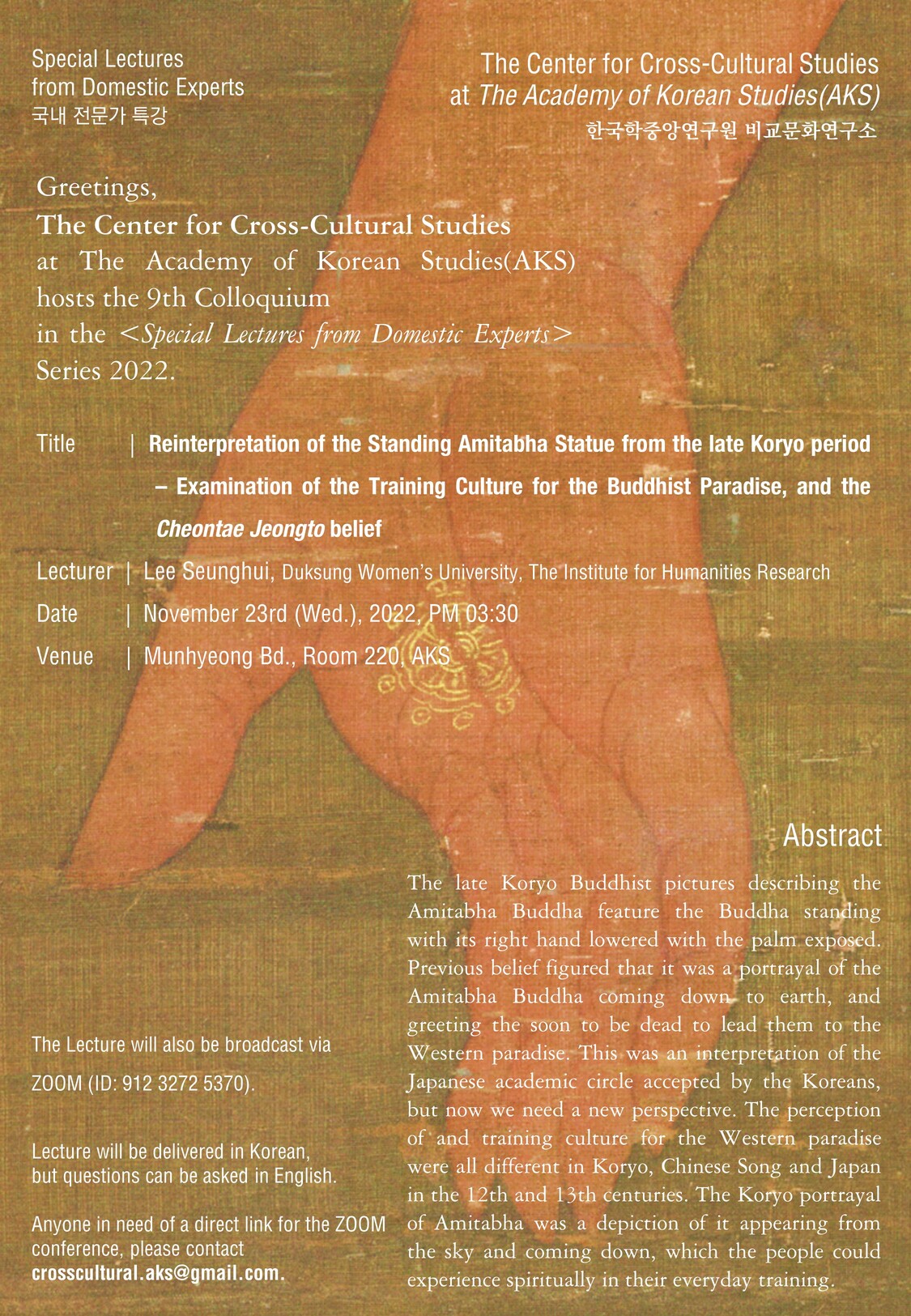 Special Lectures from Domestic Experts        The Center for Cross-Cultural Studies at The Academy of Korean Studies(AKS) 국내 전문가 특강  한국학중앙연구원 비교문화연구소  Greetings, The Center for Cross-Cultural Studies at The Academy of Korean Studies(AKS)hosts the 9th Colloquium in the <Special Lectures from Domestic Experts>  Series 2022.  Title        |  Reinterpretation of the Standing Amitabha Statue from the late Koryoperiod – Examination of the Training Culture for the Buddhist Paradise, and the CheontaeJeongtobelief Lecturer  |  Lee Seunghui, DuksungWomen’s University, The Institute for Humanities Research Date        |  November 23rd (Wed.), 2022, PM 03:30 Venue      |  MunhyeongBd., Room 220, AKS  Abstract The late KoryoBuddhist pictures describing the Amitabha Buddha feature the Buddha standing with its right hand lowered with the palm exposed. Previous belief figured that it was a portrayal of the Amitabha Buddha coming down to earth, and greeting the soon to be dead to lead them to the Western paradise. This was an interpretation of the Japanese academic circle accepted by the Koreans, but now we need a new perspective. The perception of and training culture for the Western paradise were all different in Koryo, Chinese Song and Japan in the 12th and 13th centuries. The Koryoportrayal of Amitabha was a depiction of it appearing from the sky and coming down, which the people could experience spiritually in their everyday training.   The Lecture will also be broadcast via  ZOOM (ID: 912 3272 5370).  Lecture will be delivered in Korean, but questions can be asked in English.  Anyone in need of a direct link for the ZOOM conference, please contact crosscultural.aks@gmail.com.