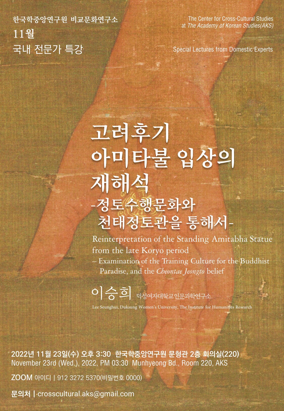 한국학중앙연구원 비교문화연구소 The Center for Cross-Cultural Studies at The Academy of Korean Studies(AKS) 11월 국내 전문가 특강  Special Lectures from Domestic Experts 고려후기 아미타불 입상의 재해석-정토수행문화와 천태정토관을 통해서- Reinterpretation of the Standing Amitabha Statue from the late Koryoperiod – Examination of the Training Culture for the Buddhist     Paradise, and the Cheontae Jeongto belief  이승희 덕성여자대학교 인문과학연구소 Lee Seunghui, DuksungWomen’s University, The Institute for Humanities Research  2022년 11월 23일(수) 오후 3:30  한국학중앙연구원 문형관 2층 회의실(220) November 23rd (Wed.), 2022, PM 03:30  MunhyeongBd., Room 220, AKS    ZOOM아이디 | 912 3272 5370(비밀번호0000) 문의처 |crosscultural.aks@gmail.com 