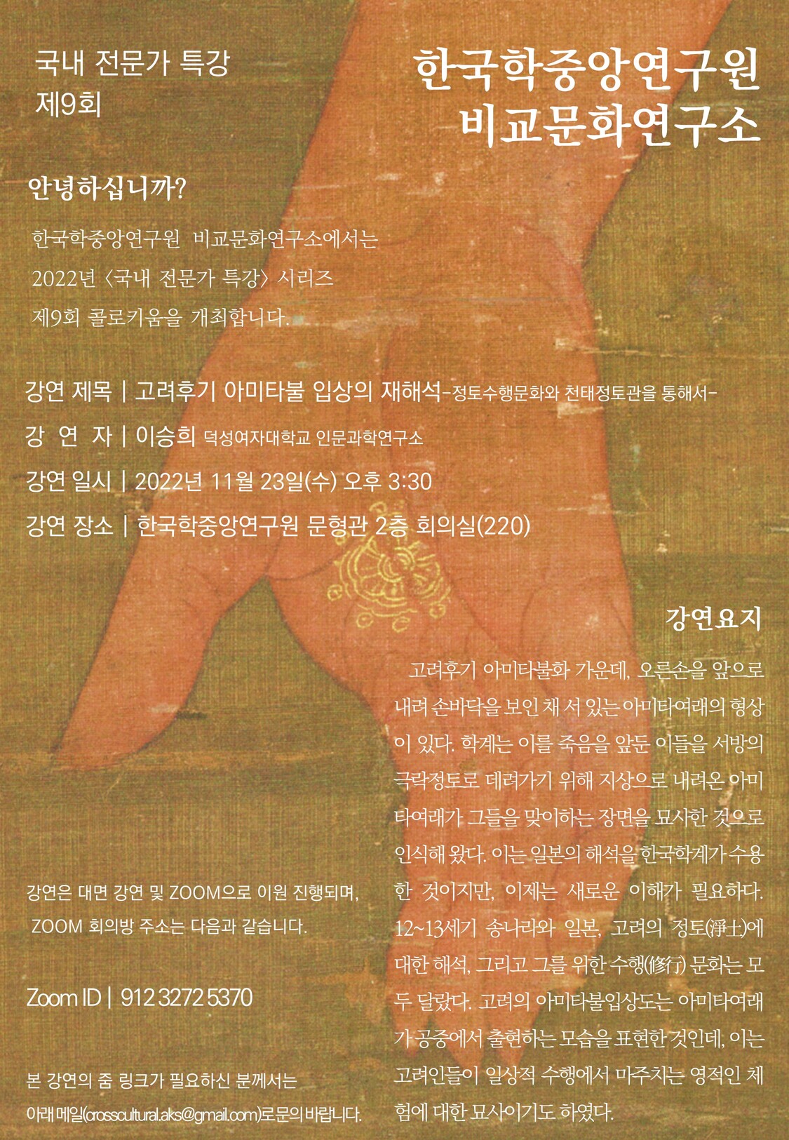 제9회 국내전문가특강  한국학중앙연구원 비교문화연구소 안녕하십니까? 한국학중앙연구원 비교문화연구소에서는 2022년 <국내 전문가 특강> 시리즈제9회 콜로키움을개최합니다.   강연 제목 | 고려후기 아미타불 입상의 재해석-정토수행문화와 천태정토관을통해서- 강연자 | 이승희 덕성여자대학교 인문과학연구소 강연 일시 | 2022년 11월 23일(수) 오후 3:30 강연 장소 | 한국학중앙연구원 문형관 2층 회의실(220)  강연요지 고려후기 아미타불화 가운데, 오른손을 앞으로 내려 손바닥을 보인 채 서 있는 아미타여래의형상이 있다. 학계는 이를 죽음을 앞둔 이들을 서방의 극락정토로 데려가기 위해 지상으로 내려온 아미타여래가그들을 맞이하는 장면을 묘사한 것으로 인식해 왔다. 이는 일본의 해석을 한국학계가 수용한 것이지만, 이제는 새로운 이해가 필요하다. 12~13세기 송나라와 일본, 고려의 정토(淨土)에 대한 해석, 그리고 그를 위한 수행(修行) 문화는 모두 달랐다. 고려의 아미타불입상도는 아미타여래가공중에서 출현하는 모습을 표현한 것인데, 이는 고려인들이 일상적 수행에서 마주치는 영적인 체험에 대한 묘사이기도 하였다.  강연은 대면 강연 및 ZOOM으로 이원 진행되며, ZOOM 회의방주소는 다음과 같습니다. Zoom ID |  912 3272 5370 본 강연의 줌 링크가 필요하신 분께서는 아래 메일(crosscultural.aks@gmail.com)로 문의 바랍니다. 