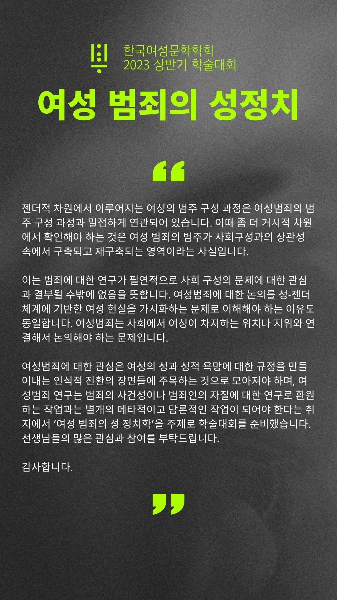 한국여성문학학회 2023 상반기 학술대회 여성 범죄의 성정치 젠더적 차원에서 이루어지는 여성의 범주 구성 과정은 여성범죄의 범주 구성 과정과 밀접하게 연과되어 있습니다. 이때 좀더 거시적 차원에서 확인해야 하는 것은 여성 범죄의 범주가 사회구성과의 상관성 속에서 구축되고 재구축되는 영역이라는 사실입니다. 이는 범죄에 대한 여구가 필연적으로 사회 구성의 문제에 대한 관심과 결부되 수 밖에 없음을 뜻합니다 여성범죄에 대한 논의를 성젠더 체계에 기반한 여성 현실을 가시화하는 문제로 이해해야 하는 이유도 동일합니다. 여성범죄는 사회에서 여성이 차지하는 위치나 지위와 연결해서 논의해야 하는 문제입니다. 여성범죄에 대한 관심은 여성의 성과 성적 욕망에 대한 규정을 만들어내는 인식적 전환의 장면들에 주목하는 것으로 모아져야 하며, 여성범죄 연구는 범죄의 사건성이나 범죄인의 자질에 대한 연구로 환원하는 작업과는 별개의 메타적이고 담론적인 작업이 되어야 한다는 취지에서 '여성 범죄의 성 정치학'을 주제로 학술대회를 준비했습니다. 선생님들의 많은 관심과 참여를 부탁드립니다. 감사합니다. 