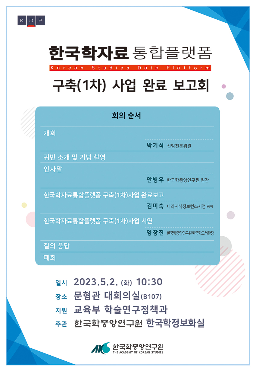 한국학자료 통합 플랫폼 구축(1차) 사업 완료 보고회 회의순서 개회 박기석 선임전문위원 귀빈 소개 및 기념 촬영 인사말 안병우 한국학중앙연구원장 한국학자료통합플랫폼 구축(1차) 사업 완료보고 김미숙 나라지식정보컨소시엄 PM 한국학자료통합플랫폼 구축(1차) 사업 시연 양창진 한국학중앙연구원 한국학도서관장 질의응답 폐회 일시 2023. 5. 2.(화) 10:30 장소 문형관 대회의실 (B107) 지원 교육부 학술연구정책과 주최 한국학중앙연구원 한국학정보화실