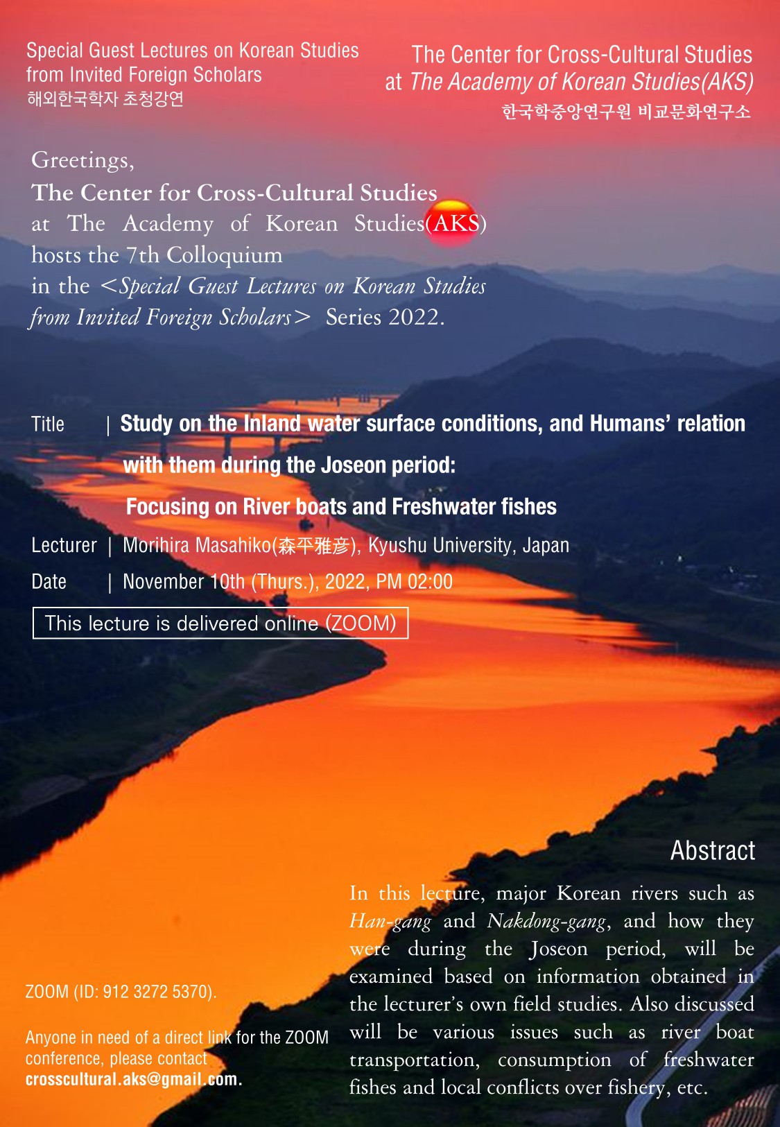 Special Guest Lectures on Korean Studies from Invited Foreign Scholars The Center for Cross-Cultural Studies at The Academy of Korean Studies(AKS) 한국학중앙연구원 비교문화연구소  Greetings,  The Center for Cross-Cultural Studies  at The Academy of Korean Studies(AKS)hosts the 7th Colloquium in the <Special Guest Lectures on Korean Studies from Invited Foreign Scholars>  Series 2022.  Title |  Study on the Inland water surface conditions, and Humans’ relation with them during the Joseon period: Focusing on River boats and Freshwater fishes Lecturer  |  Morihira Masahiko(森平雅彦), Kyushu University, Japan Date |  November 10th (Thurs.), 2022, PM 02:00  This lecture is delivered online (ZOOM) ZOOM (ID: 912 3272 5370). Anyone in need of a direct link for the ZOOM conference, please contact crosscultural.aks@gmail.com.  Abstract In this lecture, major Korean rivers such as Han-gangand Nakdong-gang, and how they were during the Joseon period, will be examined based on information obtained in the lecturer’s own field studies. Also discussed will be various issues such as river boat transportation, consumption of freshwater fishes and local conflicts over fishery, etc.