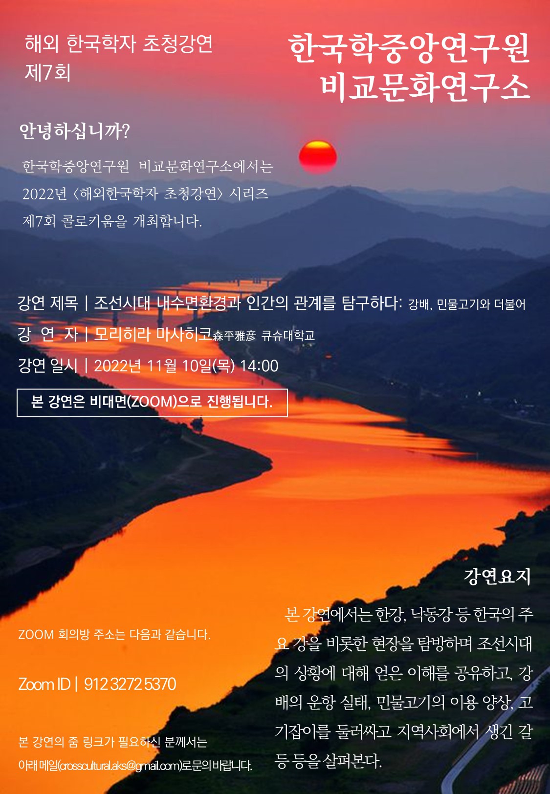 해외 한국학자 초청강연 제7회 한국학중앙연구원 비교문화연구소  안녕하십니까? 한국학중앙연구원 비교문화연구소에서는 2022년 <해외한국학자 초청강연> 시리즈 제7회 콜로키움을 개최합니다.   강연제목 | 조선시대 내수면환경과 인간의 관계를 탐구하다: 강배, 민물고기와 더불어  강연자 | 모리히라마사히코森平雅彦큐슈대학교 강연일시 | 2022년 11월 10일(목) 14:00  본 강연은 비대면(ZOOM)으로 진행됩니다.  ZOOM 회의방주소는 다음과 같습니다. Zoom ID |  912 3272 5370 본 강연의 줌 링크가 필요하신 분께서는  아래 메일(crosscultural.aks@gmail.com)로 문의 바랍니다.   강연요지 본 강연에서는 한강, 낙동강 등 한국의 주요 강을 비롯한 현장을 탐방하며 조선시대의 상황에 대해 얻은 이해를 공유하고, 강 배의 운항 실태, 민물고기의 이용 양상, 고기잡이를 둘러싸고 지역사회에서 생긴 갈등 등을 살펴본다.