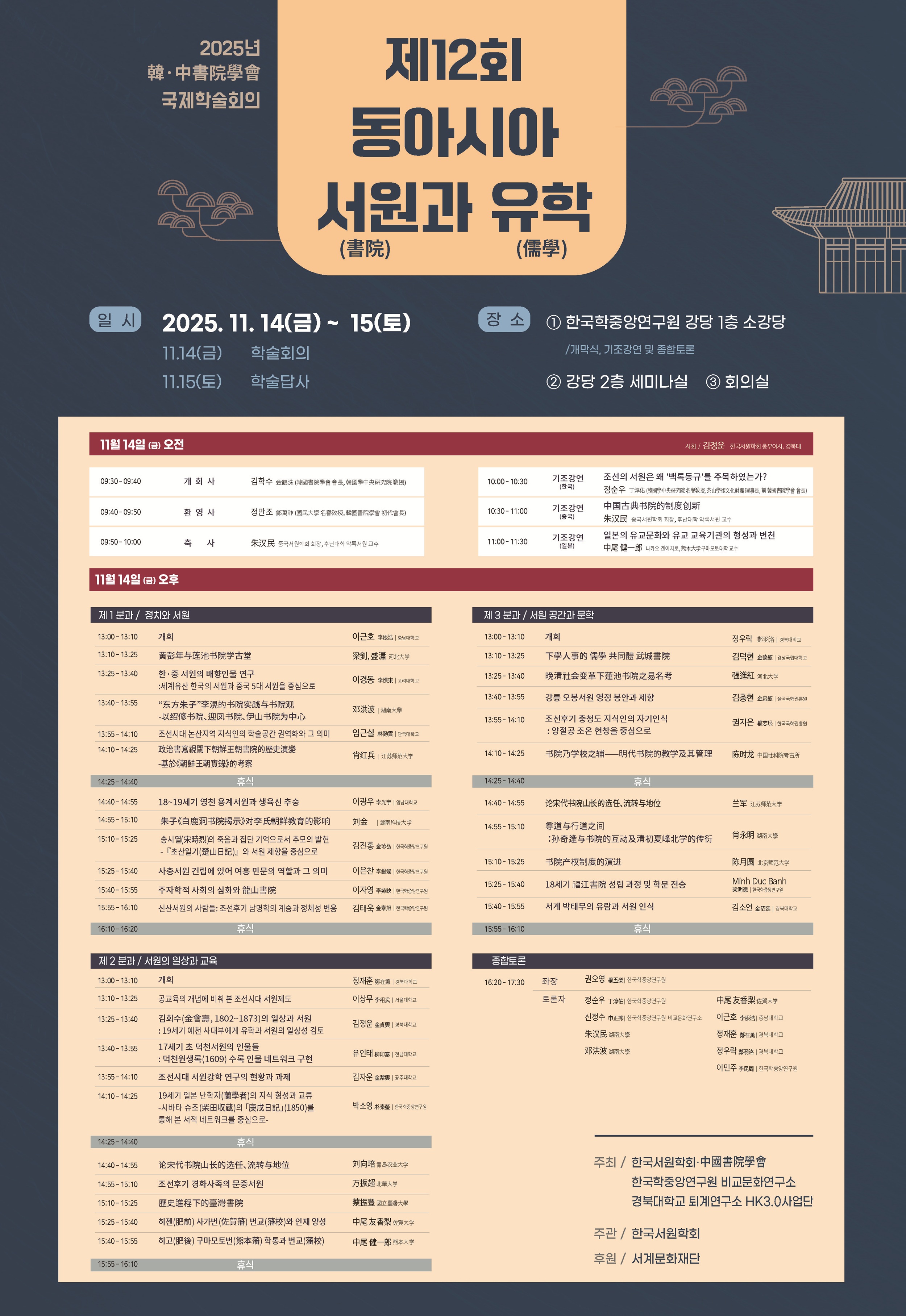 제12회 동아시아 서원과 유학 / 일시: 2025.11.14.(금) ~ 15.(토) / 장소: 한국학중앙연구원 강당 1층 소강당, 강당 2층 세미나실, 회의실 / 11월 14일(금) 오전 09:30-09:40 개회사 김학수(한국서원학회 회장, 한중연 교수), 09:40-09:50 환영사 정만조(국민대 명예교수), 09:50-10:00 축사 朱汉民(중국서원학회 회장, 후난대학 악록서원 교수), 10:00-10:30 기조강연(한국) 조선의 서원은 왜 '백록동규'를 주목하였는가? 정순우(한중연 명예교수), 10:30-11:00 기조강연(중국) 中国古典书院的制度创新 朱汉民(중국서원학회 회장, 후난대학 악록서원 교수), 11:00-11:30 기조강연(일본) 일본의 유교문화와 유교 교육기관의 형성과 변천  나카오 겐이치로(熊本大学구마모토대학 교수) / 11월 14일(금) 오후 분과별 발표 및 종합토론 / 제1분과 정치와 서원 13:00-13:10 개회 이근호(충남대 교수), 13:10-13:25 黄彭年与莲池书院学古堂 梁釗, 盛瀟(河北大学), 13:25-13:40 한·중 서원의 배향인물 연구-세계유산 한국의 서원과 중국 5대 서원을 중심으로 이경동(고려대), 13:40-13:55 “东方朱子”李滉的书院实践与书院观-以绍修书院、迎凤书院、伊山书院为中心 邓洪波(湖南大學), 13:55-14:10 조선시대 논산지역 지식인의 학술공간 권역화와 그 의미 임근실(단국대), 14:10-14:25 政治書寫視閾下朝鮮王朝書院的歷史演變-基於《朝鮮王朝實錄》的考察 肖红兵(江苏师范大学) 14:25-14:40 휴식, 14:40-14:55 18~19세기 영천 용계서원과 생육신 추숭 이광우(영남대), 14:55-15:10 朱子《白鹿洞书院揭示》对李氏朝鲜教育的影响 刘金(湖南科技大学), 15:10-15:25 송시열의 죽음과 집단 기억으로서 추모의 발현-『초산일기(楚山日記)』와 서원 제향을 중심으로 김진홍(한중연), 15:25-15:40 사충서원 건립에 있어 여흥 민문의 역할과 그 의미 이은찬(한중연), 15:40-15:55 주자학적 사회의 심화와 龍山書院 이자영(한중연) 15:55-16:10 신산서원의 사람들: 조선후기 남명학의 계승과 정체성 변용 김태욱(한중연) 16:10-16:20 휴식 / 제2분과 서원의 일상과 교육 13:00-13:10 개회 정재훈(경북대), 13:10-13:25 공교육의 개념에 비춰 본 조선시대 서원제도 이상무(서울대), 13:25-13:40 김회수(金會壽, 1802~1873)의 일상과 서원: 19세기 예천 사대부에게 유학과 서원의 일상성 검토 김정운(경북대), 13:40-13:55 17세기 초 덕천서원의 인물들: 덕천원생록(1609) 수록 인물 네트워크 구현 유인태(전남대), 13:55-14:10 조선시대 서원강학 연구의 현황과 과제 김자운(공주대), 14:10-14:25 19세기 일본 난학자(蘭學者)의 지식 형성과 교류-시바타 슈조(柴田収蔵)의 ｢庚戌日記｣(1850)를 통해 본 서적 네트워크를 중심으로- 박소영(한중연), 14:25-14:40 휴식, 14:40-14:55 论宋代书院山长的选任、流转与地位 刘向培(青岛农业大学), 14:55-15:10 조선후기 경화사족의 문중서원 万振超(北華大学), 15:10-15:25 歷史進程下的臺灣書院 蔡振豐(國立臺灣大學), 15:25-15:40 히젠(肥前) 사가번(佐賀藩) 번교(藩校)와 인재 양성 中尾 友香梨(佐賀大学), 15:40-15:55 히고(肥後) 구마모토번(熊本藩) 학통과 번교(藩校) 中尾 健一郎(熊本大学), 15:55-16:10 휴식 / 제3분과 서원 공간과 문학 13:00-13:10 개회 정우락(경북대), 13:10-13:25 下學人事的 儒學 共同體 武城書院 김덕현(경상국립대), 13:25-13:40 晚清社会变革下蓮池书院之易名考 張進紅(河北大学), 13:40-13:55 강릉 오봉서원 영정 봉안과 제향 김충현(율곡국학진흥원), 13:55-14:10 조선후기 충청도 지식인의 자기인식 : 양절공 조온 현창을 중심으로 권지은(한국국학진흥원), 14:10-14:25 书院乃学校之辅——明代书院的教学及其管理 陈时龙(中国社科院考古所), 14:25-14:40 휴식, 14:40-14:55 论宋代书院山长的选任、流转与地位 兰军(江苏师范大学), 14:55-15:10 尊道与行道之间：孙奇逢与书院的互动及清初夏峰北学的传衍 肖永明(湖南大學), 15:10-15:25 书院产权制度的演进 陈月圆(北京师范大学), 15:25-15:40 18세기 福江書院 성립 과정 및 학문 전승 Minh Duc Banh(한중연), 15:40-15:55 서계 박태무의 유람과 서원 인식 김소연(경북대), 15:55-16:10 휴식 / 종합토론 16:20-17:30 좌장 권오영(한중연 명예교수), 토론자 정순우(한중연 명예교수), 신정수(한중연 비교문화연구소), 朱汉民(湖南大學), 邓洪波(湖南大學), 中尾 友香梨(佐賀大学), 이근호(충남대), 정재훈(경북대), 정우락(경북대), 이민주(한중연)